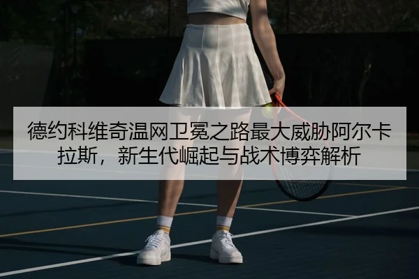 德约科维奇温网卫冕之路最大威胁阿尔卡拉斯，新生代崛起与战术博弈解析